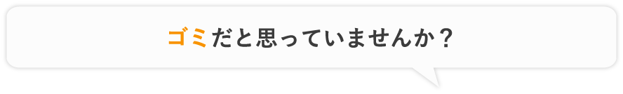 ゴミだと思っていませんか？