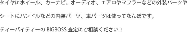 タイヤにホイール、カーナビ、オーディオ、エアロやマフラーなどの外装パーツやシートにハンドルなどの内装パーツ、車パーツは使ってなんぼです。ティーバイティーのBIGBOSS査定にご相談ください！