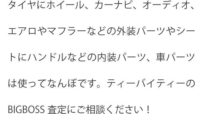 タイヤにホイール、カーナビ、オーディオ、エアロやマフラーなどの外装パーツやシートにハンドルなどの内装パーツ、車パーツは使ってなんぼです。ティーバイティーのBIGBOSS査定にご相談ください！