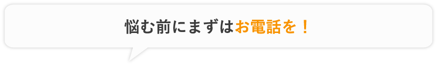 悩む前にまずはお電話を！