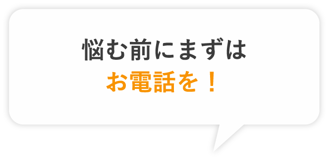 悩む前にまずはお電話を！