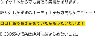 タイヤ１本からでも買取りの実績があります。取り外したままのオーディオを数万円なんてことも！自己判断であきらめていたらもったいないよ！BIGBOSSの信条は絶対にあきらめないこと