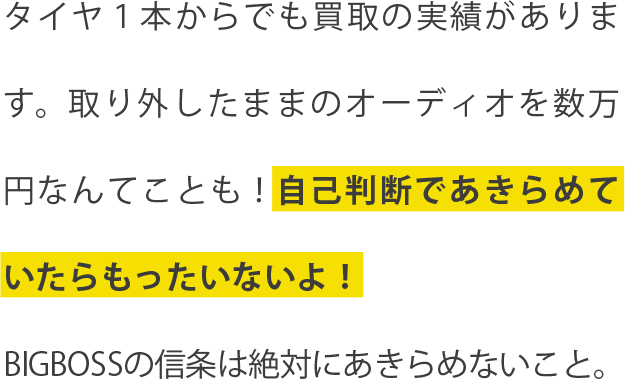 タイヤ１本からでも買取りの実績があります。取り外したままのオーディオを数万円なんてことも！自己判断であきらめていたらもったいないよ！BIGBOSSの信条は絶対にあきらめないこと